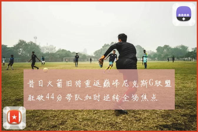 昔日火箭旧将重返巅峰尼克斯G联盟狂砍44分带队加时逆转全场焦点
